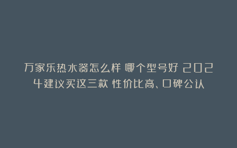 万家乐热水器怎么样?哪个型号好?2024建议买这三款:性价比高、口碑公认