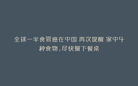 全球一半食管癌在中国!再次提醒:家中4种食物,尽快撤下餐桌