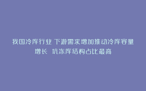 我国冷库行业:下游需求增加推动冷库容量增长 坑冻库结构占比最高