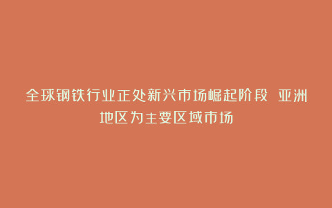 全球钢铁行业正处新兴市场崛起阶段 亚洲地区为主要区域市场