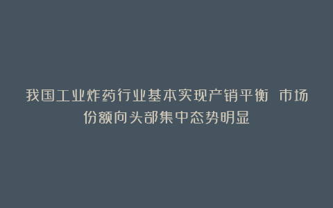 我国工业炸药行业基本实现产销平衡 市场份额向头部集中态势明显