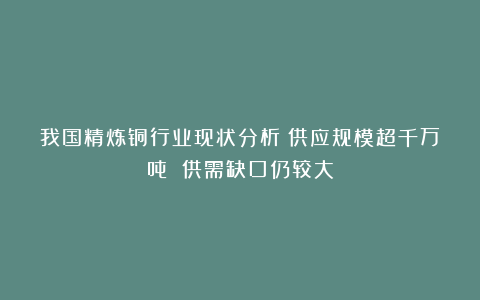 我国精炼铜行业现状分析：供应规模超千万吨 供需缺口仍较大