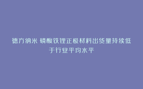 德方纳米:磷酸铁锂正极材料出货量持续低于行业平均水平