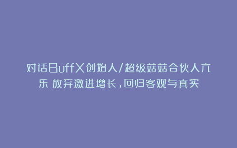 对话BuffX创始人/超级菇菇合伙人亢乐：放弃激进增长，回归客观与真实