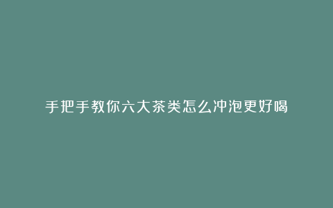 手把手教你六大茶类怎么冲泡更好喝！