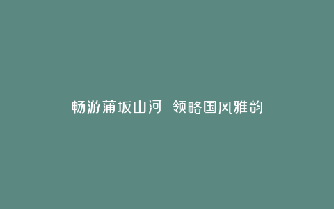 畅游蒲坂山河 领略国风雅韵