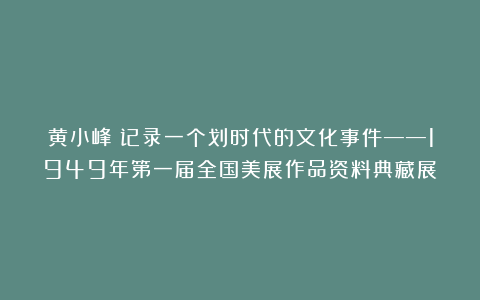 黄小峰：记录一个划时代的文化事件——1949年第一届全国美展作品资料典藏展