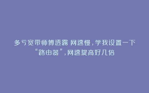 多亏宽带师傅透露:网速慢,学我设置一下“路由器”,网速提高好几倍