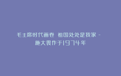 毛主席时代画卷|《祖国处处是我家》- 施大畏作于1974年