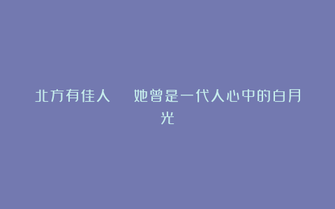 北方有佳人 | 她曾是一代人心中的白月光
