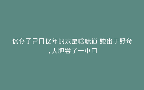 保存了20亿年的水是啥味道？她出于好奇，大胆尝了一小口