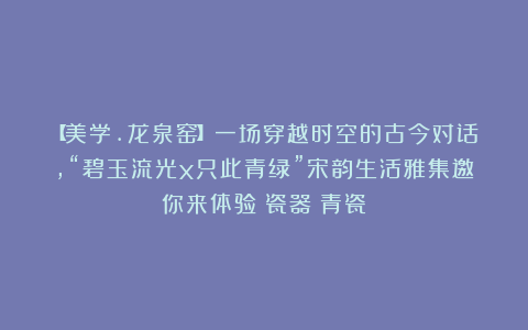 【美学.龙泉窑】一场穿越时空的古今对话,“碧玉流光x只此青绿”宋韵生活雅集邀你来体验|瓷器|青瓷