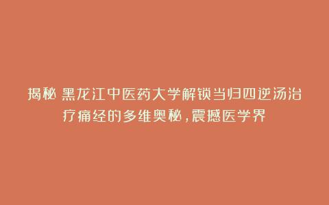 揭秘！黑龙江中医药大学解锁当归四逆汤治疗痛经的多维奥秘，震撼医学界！