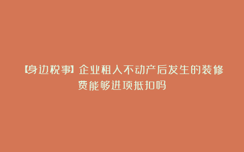 【身边税事】企业租入不动产后发生的装修费能够进项抵扣吗?