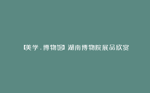 【美学.博物馆】湖南博物院展品欣赏