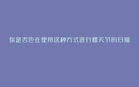 你是否也在使用这种方式进行膝关节的扫描!