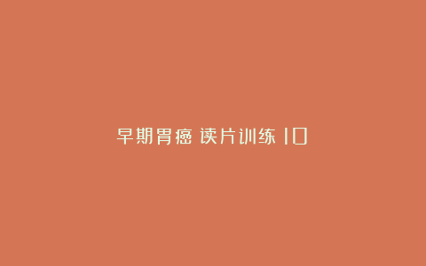 早期胃癌・读片训练(10)