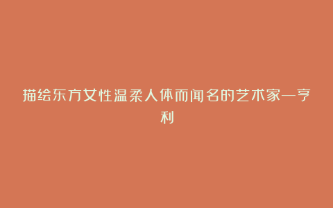 描绘东方女性温柔人体而闻名的艺术家—亨利