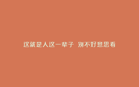 这就是人这一辈子!(别不好意思看)