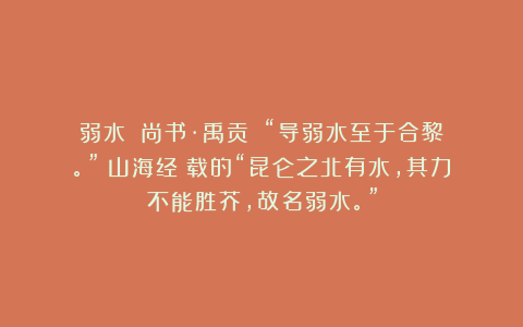 弱水 《尚书·禹贡》:“导弱水至于合黎。”《山海经》载的“昆仑之北有水,其力不能胜芥,故名弱水。”