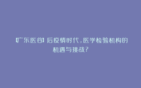 【广东医谷】后疫情时代,医学检验机构的机遇与挑战?