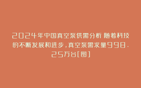 2024年中国真空泵供需分析：随着科技的不断发展和进步，真空泵需求量998.25万台[图]