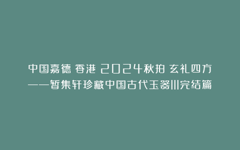 中国嘉德(香港)2024秋拍:玄礼四方——暂集轩珍藏中国古代玉器III完结篇