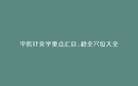 中医针灸学重点汇总,超全穴位大全