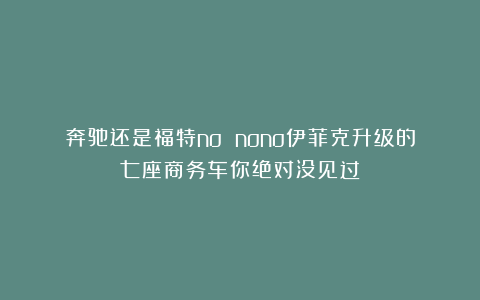 奔驰还是福特no nono伊菲克升级的七座商务车你绝对没见过