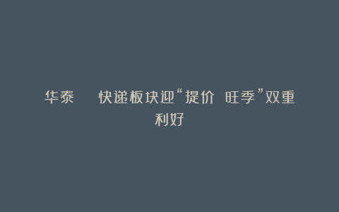 华泰 | 快递板块迎“提价 旺季”双重利好