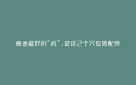 癌患最好的“药”,是这2个穴位搭配用!