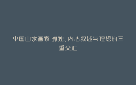 中国山水画家:孤独、内心叙述与理想的三重交汇