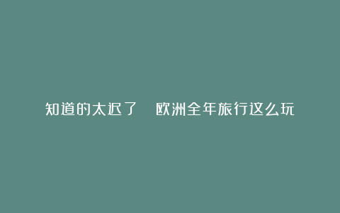 知道的太迟了😭欧洲全年旅行这么玩❓