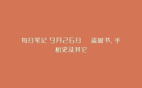 每日笔记(9月26日)|| 盗版书、手机史及其它
