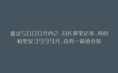 盘点5000元内2.8K屏笔记本，有的机型仅3999元，总有一款适合你
