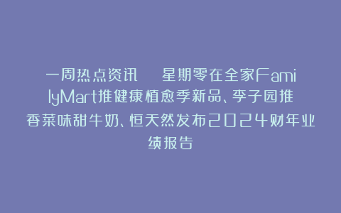 一周热点资讯 | 星期零在全家FamilyMart推健康植愈季新品、李子园推香菜味甜牛奶、恒天然发布2024财年业绩报告