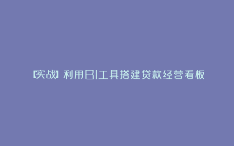 【实战】利用BI工具搭建贷款经营看板