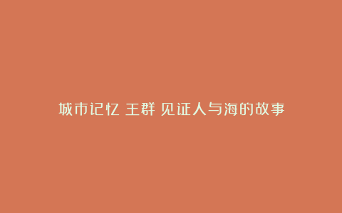 城市记忆丨王群:见证人与海的故事
