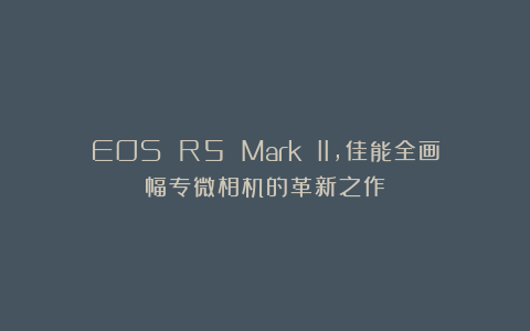 EOS R5 Mark II，佳能全画幅专微相机的革新之作！