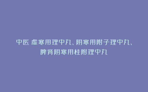 中医:虚寒用理中丸、阴寒用附子理中丸、脾肾阴寒用桂附理中丸!