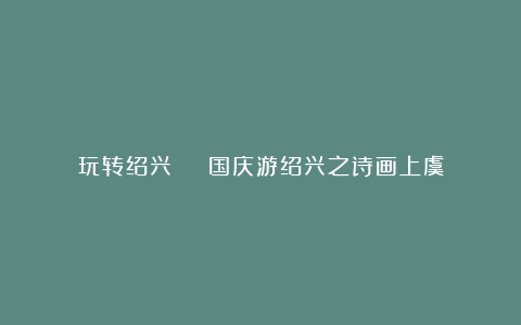 玩转绍兴 | 国庆游绍兴之诗画上虞