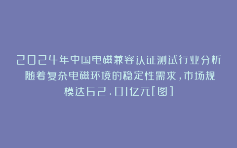 2024年中国电磁兼容认证测试行业分析：随着复杂电磁环境的稳定性需求，市场规模达62.01亿元[图]