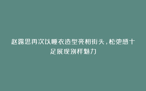 赵露思再次以睡衣造型亮相街头,松弛感十足展现别样魅力