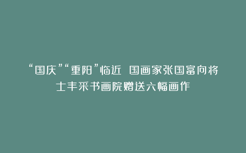 “国庆”“重阳”临近 国画家张国富向将士丰采书画院赠送六幅画作