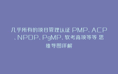 几乎所有的项目管理认证(PMP、ACP、NPDP、PgMP、软考高项等等)思维导图详解