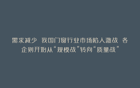 需求减少 我国门窗行业市场陷入激战 各企则开始从“规模战”转向“质量战”