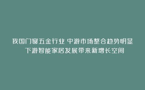 我国门窗五金行业:中游市场整合趋势明显 下游智能家居发展带来新增长空间
