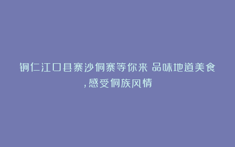 铜仁江口县寨沙侗寨等你来!品味地道美食,感受侗族风情!