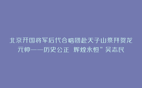 北京开国将军后代合唱团赴天子山祭拜贺龙元帅——历史公正 辉煌永恒”(吴志民)