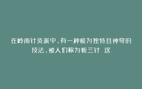 在岭南针灸派中,有一种极为独特且神奇的技法,被人们称为靳三针 这
